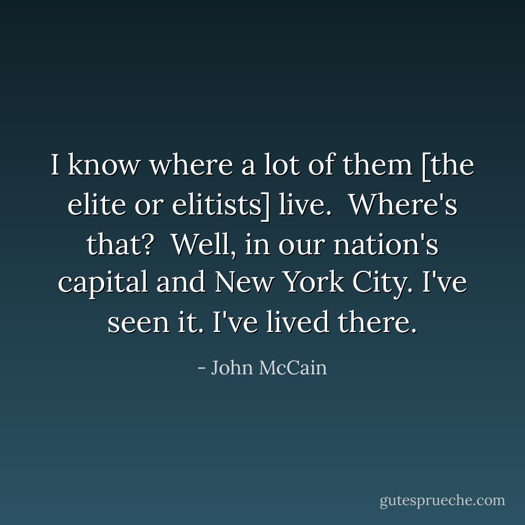 I know where a lot of them [the elite or elitists] live.<br /><br /><i>Where's that?</i><br /><br />Well, in our nation's capital and New York City. I've seen it. I've lived there. - John McCain