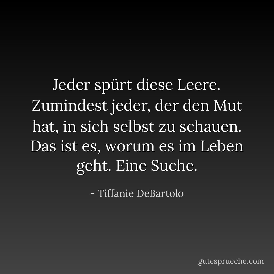 Jeder spürt diese Leere. Zumindest jeder, der den Mut hat, in sich selbst zu schauen. Das ist es, worum es im Leben geht. Eine Suche. - Tiffanie DeBartolo<