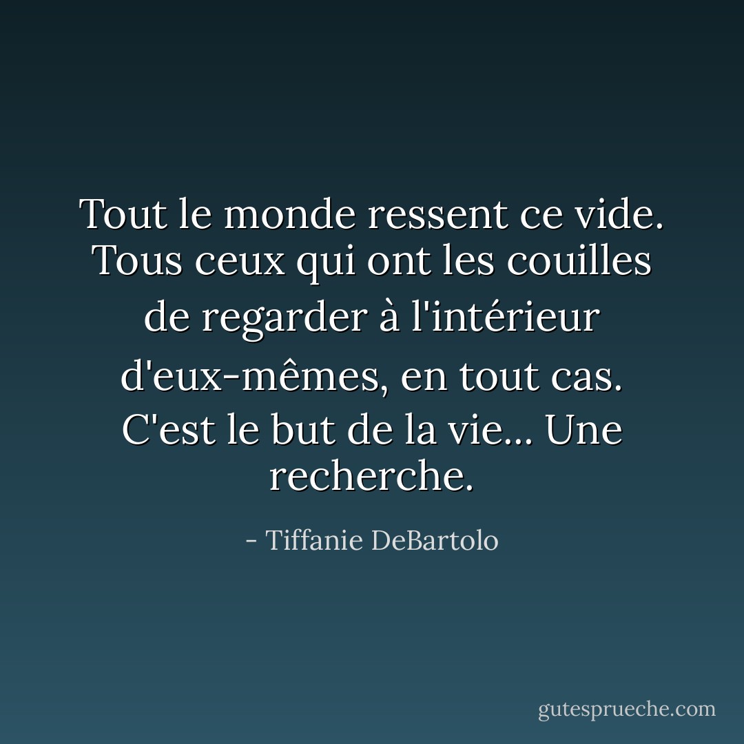 Tout le monde ressent ce vide. Tous ceux qui ont les couilles de regarder à l'intérieur d'eux-mêmes, en tout cas. C'est le but de la vie... Une recherche. - Tiffanie DeBartolo