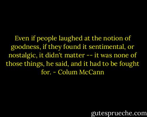 Even if people laughed at the notion of goodness, if they found it sentimental, or nostalgic, it didn't matter -- it was none of those things, he said, and it had to be fought for. - Colum McCann