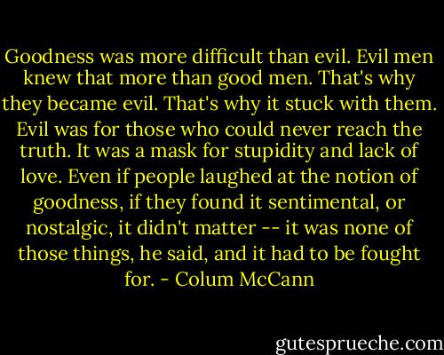 Goodness was more difficult than evil. Evil men knew that more than good men. That's why they became evil. That's why it stuck with them. Evil was for those who could never reach the truth. It was a mask for stupidity and lack of love. Even if people laughed at the notion of goodness, if they found it sentimental, or nostalgic, it didn't matter -- it was none of those things, he said, and it had to be fought for. - Colum McCann