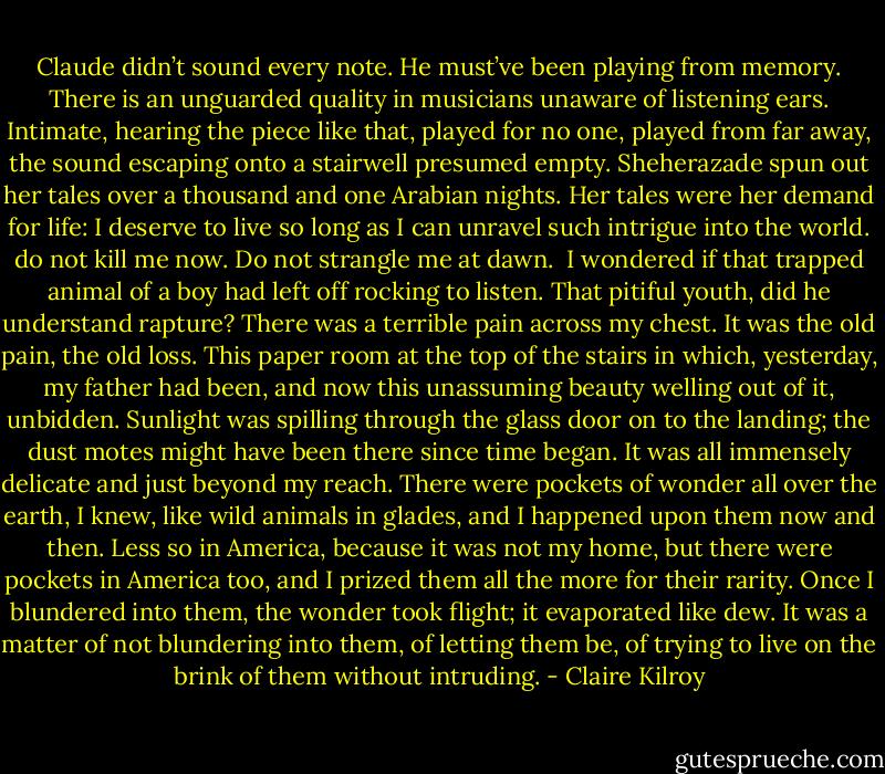 Claude didn’t sound every note. He must’ve been playing from memory. There is an unguarded quality in musicians unaware of listening ears. Intimate, hearing the piece like that, played for no one, played from far away, the sound escaping onto a stairwell presumed empty. Sheherazade spun out her tales over a thousand and one Arabian nights. Her tales were her demand for life: I deserve to live so long as I can unravel such intrigue into the world. do not kill me now. Do not strangle me at dawn.<br /><br />I wondered if that trapped animal of a boy had left off rocking to listen. That pitiful youth, did he understand rapture? There was a terrible pain across my chest. It was the old pain, the old loss. This paper room at the top of the stairs in which, yesterday, my father had been, and now this unassuming beauty welling out of it, unbidden. Sunlight was spilling through the glass door on to the landing; the dust motes might have been there since time began. It was all immensely delicate and just beyond my reach. There were pockets of wonder all over the earth, I knew, like wild animals in glades, and I happened upon them now and then. Less so in America, because it was not my home, but there were pockets in America too, and I prized them all the more for their rarity. Once I blundered into them, the wonder took flight; it evaporated like dew. It was a matter of not blundering into them, of letting them be, of trying to live on the brink of them without intruding. - Claire Kilroy