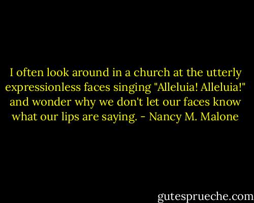 I often look around in a church at the utterly expressionless faces singing "Alleluia! Alleluia!" and wonder why we don't let our faces know what our lips are saying. - Nancy M. Malone