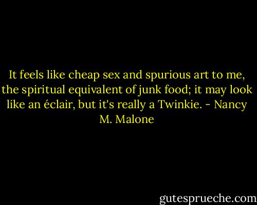 It feels like cheap sex and spurious art to me, the spiritual equivalent of junk food; it may look like an éclair, but it's really a Twinkie. - Nancy M. Malone