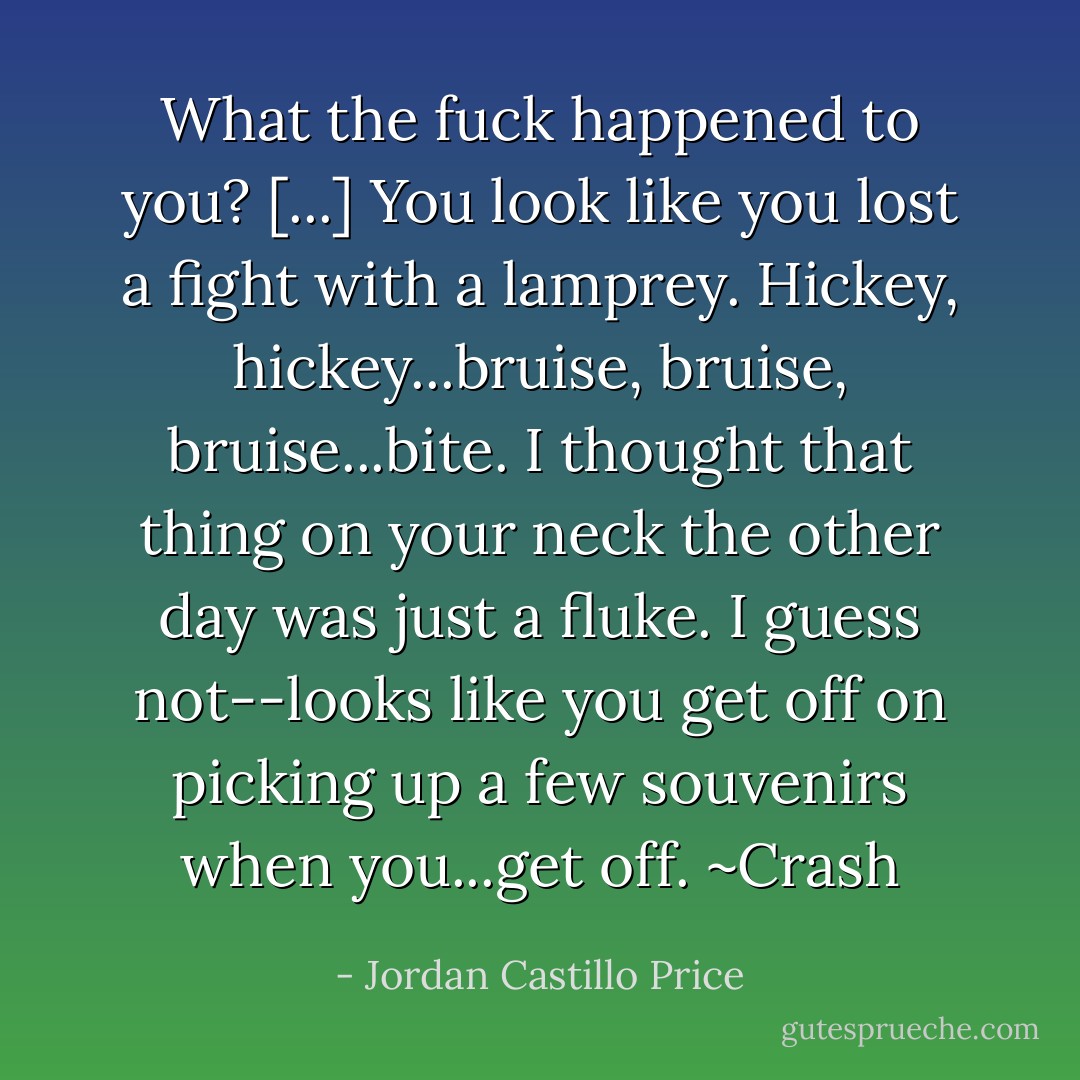What the fuck happened to you? [...] You look like you lost a fight with a lamprey. Hickey, hickey...bruise, bruise, bruise...bite. I thought that thing on your neck the other day was just a fluke. I guess not--looks like you get off on picking up a few souvenirs when you...get off. ~Crash - Jordan Castillo Price