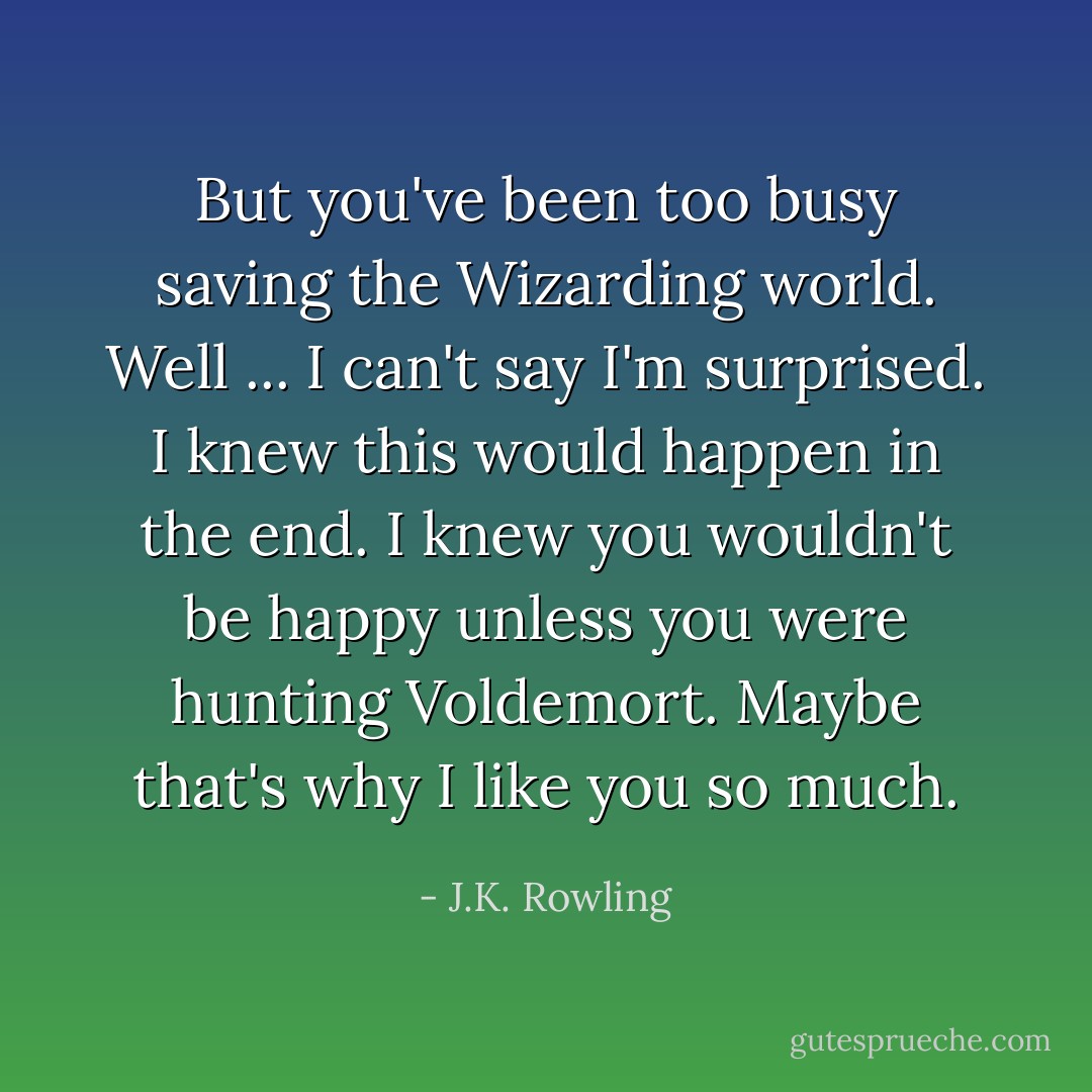 But you've been too busy saving the Wizarding world. Well ... I can't say I'm surprised. I knew this would happen in the end. I knew you wouldn't be happy unless you were hunting Voldemort. Maybe that's why I like you so much. - J.K. Rowling