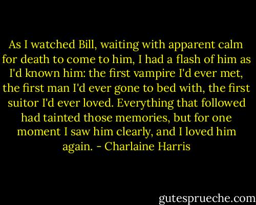 As I watched Bill, waiting with apparent calm for death to come to him, I had a flash of him as I'd known him: the first vampire I'd ever met, the first man I'd ever gone to bed with, the first suitor I'd ever loved. Everything that followed had tainted those memories, but for one moment I saw him clearly, and I loved him again. - Charlaine Harris