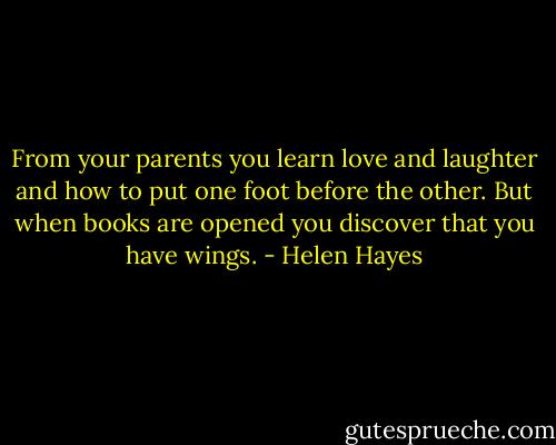 From your parents you learn love and laughter and how to put one foot before the other. But when books are opened you discover that you have wings. - Helen Hayes