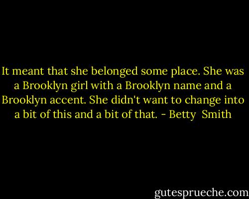 It meant that she belonged some place. She was a Brooklyn girl with a Brooklyn name and a Brooklyn accent. She didn't want to change into a bit of this and a bit of that. - Betty  Smith