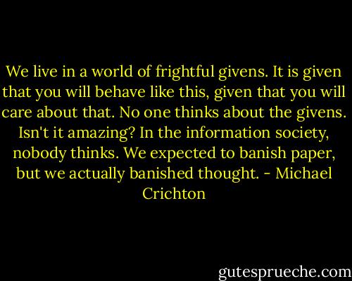 We live in a world of frightful givens. It is given that you will behave like this, given that you will care about that. No one thinks about the givens. Isn't it amazing? In the information society, nobody thinks. We expected to banish paper, but we actually banished thought. - Michael Crichton