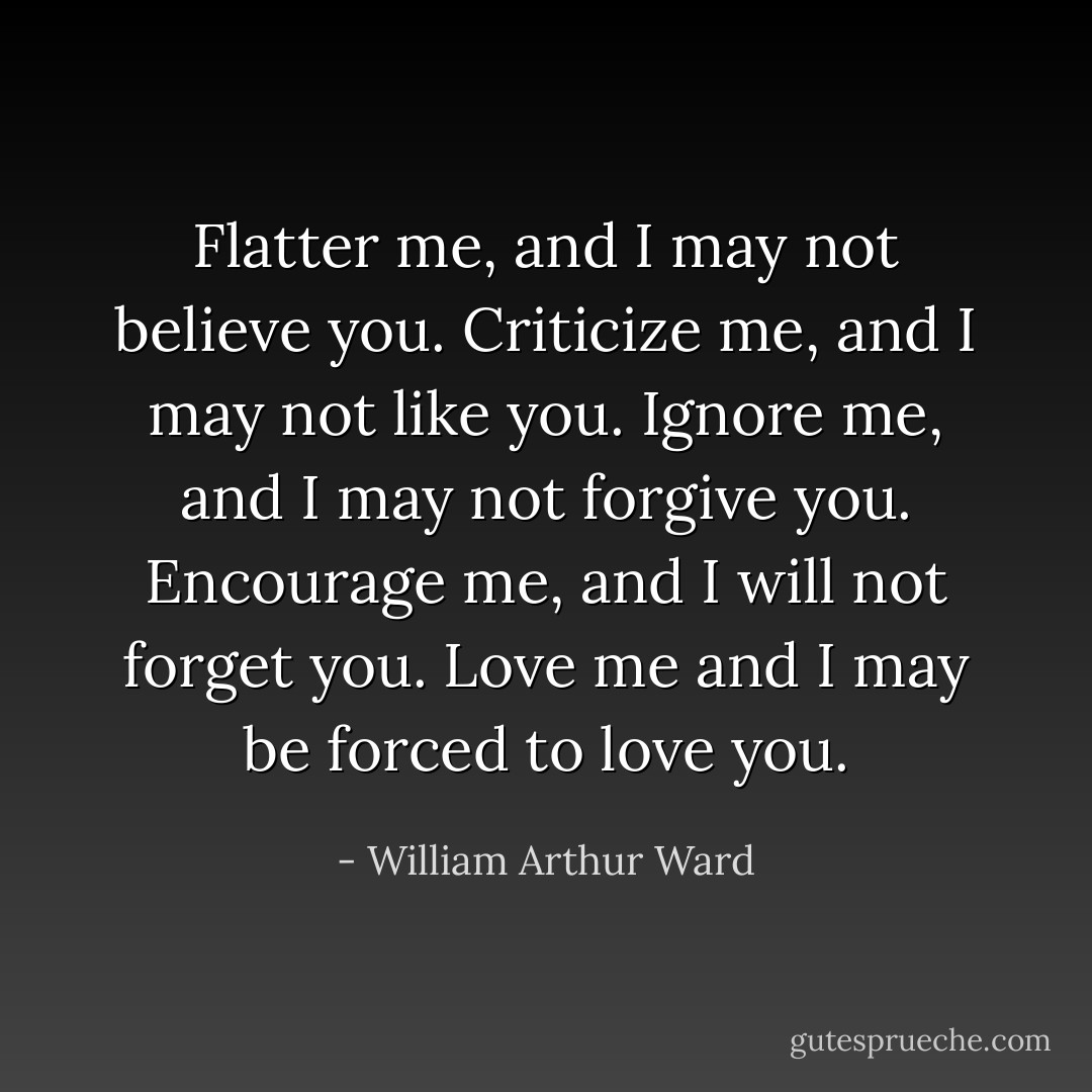 Flatter me, and I may not believe you. Criticize me, and I may not like you. Ignore me, and I may not forgive you. Encourage me, and I will not forget you. Love me and I may be forced to love you. - William Arthur Ward
