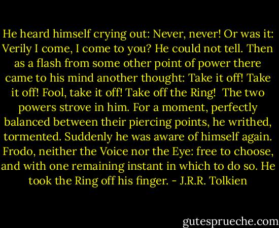 He heard himself crying out: Never, never! Or was it: Verily I come, I come to you? He could not tell. Then as a flash from some other point of power there came to his mind another thought: Take it off! Take it off! Fool, take it off! Take off the Ring! <br />The two powers strove in him. For a moment, perfectly balanced between their piercing points, he writhed, tormented. Suddenly he was aware of himself again. Frodo, neither the Voice nor the Eye: free to choose, and with one remaining instant in which to do so. He took the Ring off his finger. - J.R.R. Tolkien