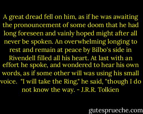 A great dread fell on him, as if he was awaiting the pronouncement of some doom that he had long foreseen and vainly hoped might after all never be spoken. An overwhelming longing to rest and remain at peace by Bilbo's side in Rivendell filled all his heart. At last with an effort he spoke, and wondered to hear his own words, as if some other will was using his small voice. <br />"I will take the Ring," he said, "though I do not know the way. - J.R.R. Tolkien