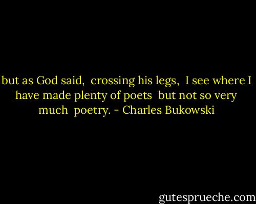 but as God said, <br />crossing his legs, <br />I see where I have made plenty of poets <br />but not so very much <br />poetry. - Charles Bukowski