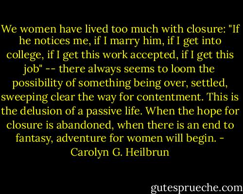 We women have lived too much with closure: "If he notices me, if I marry him, if I get into college, if I get this work accepted, if I get this job" -- there always seems to loom the possibility of something being over, settled, sweeping clear the way for contentment. This is the delusion of a passive life. When the hope for closure is abandoned, when there is an end to fantasy, adventure for women will begin. - Carolyn G. Heilbrun