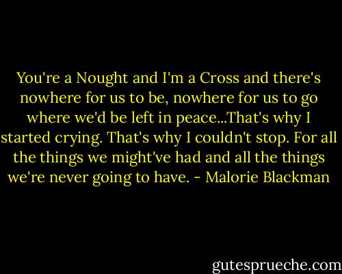 You're a Nought and I'm a Cross and there's nowhere for us to be, nowhere for us to go where we'd be left in peace...That's why I started crying. That's why I couldn't stop. For all the things we might've had and all the things we're never going to have. - Malorie Blackman