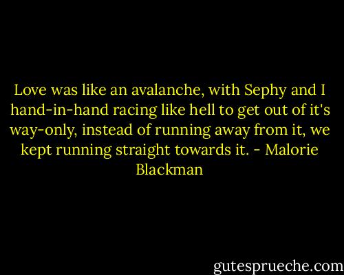 Love was like an avalanche, with Sephy and I hand-in-hand racing like hell to get out of it's way-only, instead of running away from it, we kept running straight towards it. - Malorie Blackman