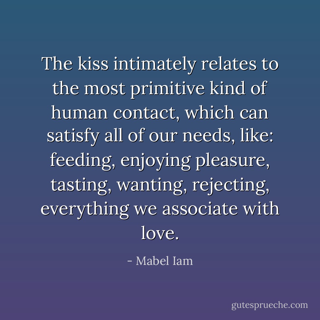 The kiss intimately relates to the most primitive kind of human contact, which can satisfy all of our needs, like: feeding, enjoying pleasure, tasting, wanting, rejecting, everything we associate with love. - Mabel Iam