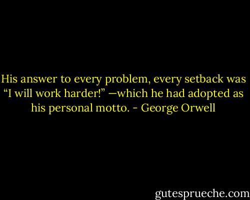 His answer to every problem, every setback was “I will work harder!” —which he had adopted as his personal motto. - George Orwell