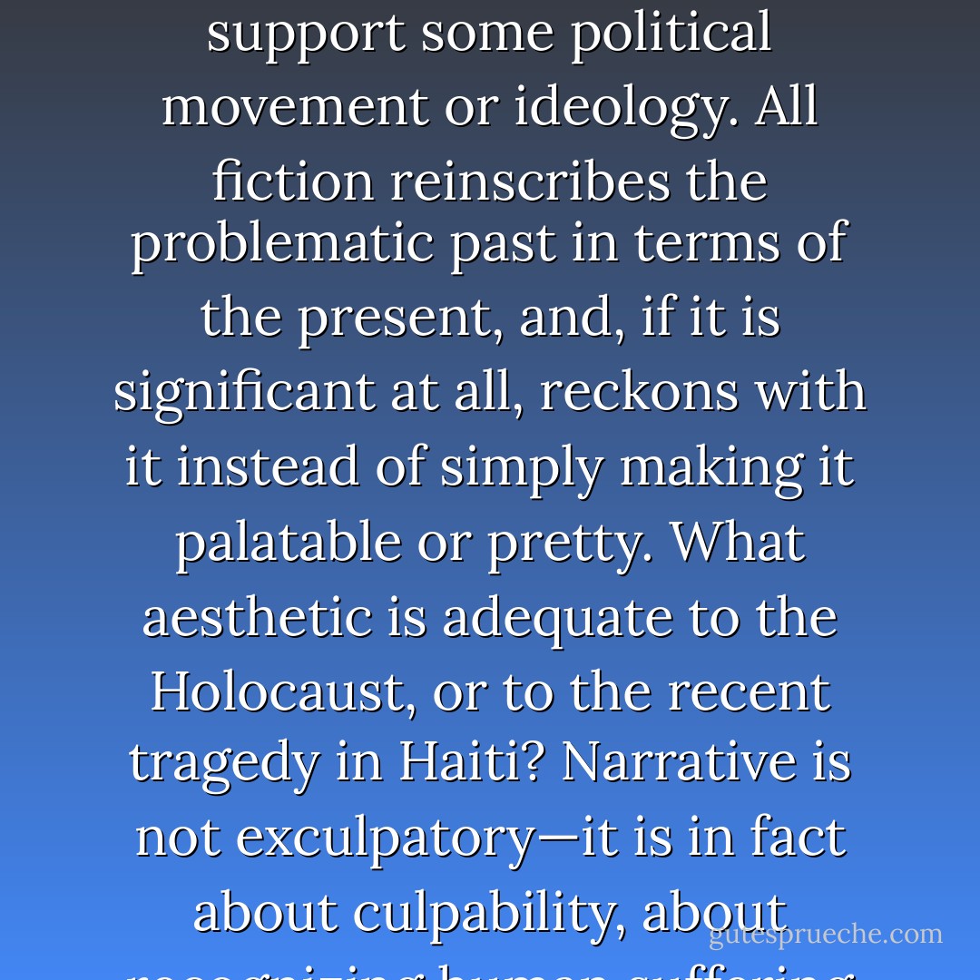 ...But if we are to say anything important, if fiction is to stay relevant and vibrant, then we have to ask the right questions. All art fails if it is asked to be representative—the purpose of fiction is not to replace life anymore than it is meant to support some political movement or ideology. All fiction reinscribes the problematic past in terms of the present, and, if it is significant at all, reckons with it instead of simply making it palatable or pretty. What aesthetic is adequate to the Holocaust, or to the recent tragedy in Haiti? Narrative is not exculpatory—it is in fact about culpability, about recognizing human suffering and responsibility, and so examining what is true in us and about us. If we’re to say anything important, we require an art less facile, and editors willing to seek it. - Michael Copperman