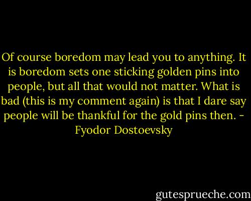 Of course boredom may lead you to anything. It is boredom sets one sticking golden pins into people, but all that would not matter. What is bad (this is my comment again) is that I dare say people will be thankful for the gold pins then. - Fyodor Dostoevsky