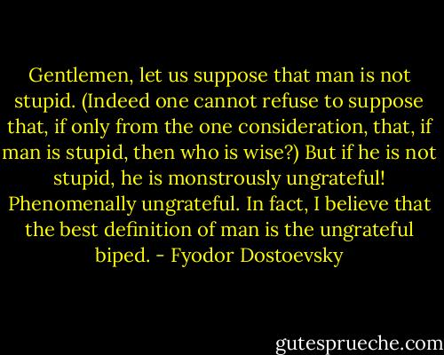 Gentlemen, let us suppose that man is not stupid. (Indeed one cannot refuse to suppose that, if only from the one consideration, that, if man is stupid, then who is wise?) But if he is not stupid, he is monstrously ungrateful! Phenomenally ungrateful. In fact, I believe that the best definition of man is the ungrateful biped. - Fyodor Dostoevsky