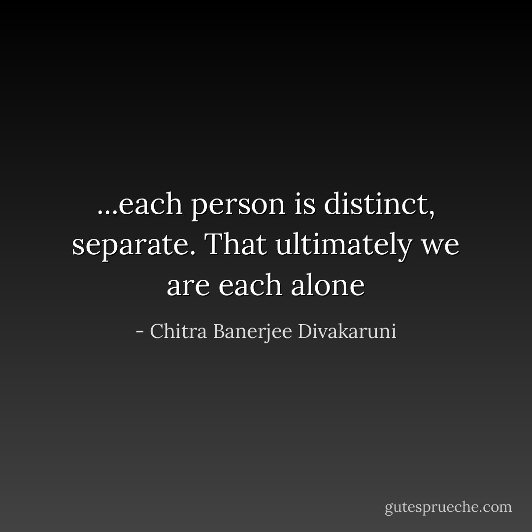 ...each person is distinct, separate. That ultimately we are each alone - Chitra Banerjee Divakaruni