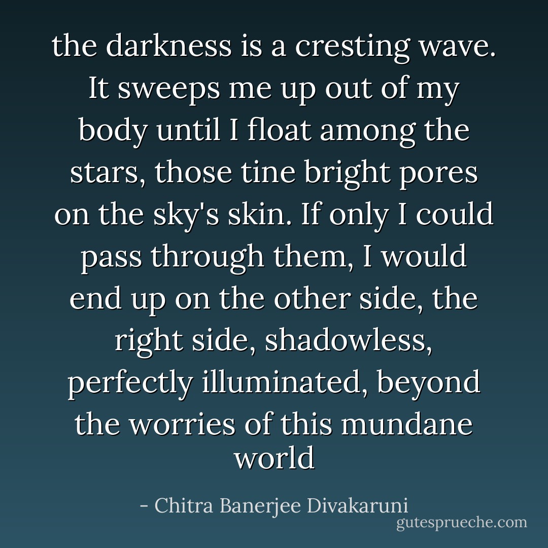 the darkness is a cresting wave. It sweeps me up out of my body until I float among the stars, those tine bright pores on the sky's skin. If only I could pass through them, I would end up on the other side, the right side, shadowless, perfectly illuminated, beyond the worries of this mundane world - Chitra Banerjee Divakaruni