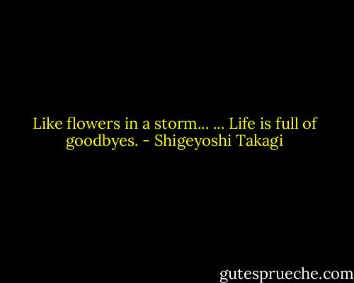 Like flowers in a storm... ... Life is full of goodbyes. - Shigeyoshi Takagi