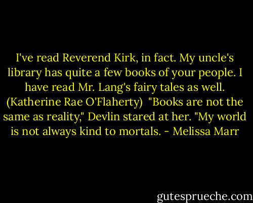 I've read Reverend Kirk, in fact. My uncle's library has quite a few books of your people. I have read Mr. Lang's fairy tales as well. (Katherine Rae O'Flaherty)<br /><br />"Books are not the same as reality," Devlin stared at her. "My world is not always kind to mortals. - Melissa Marr