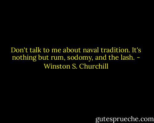 Don't talk to me about naval tradition. It's nothing but rum, sodomy, and the lash. - Winston S. Churchill