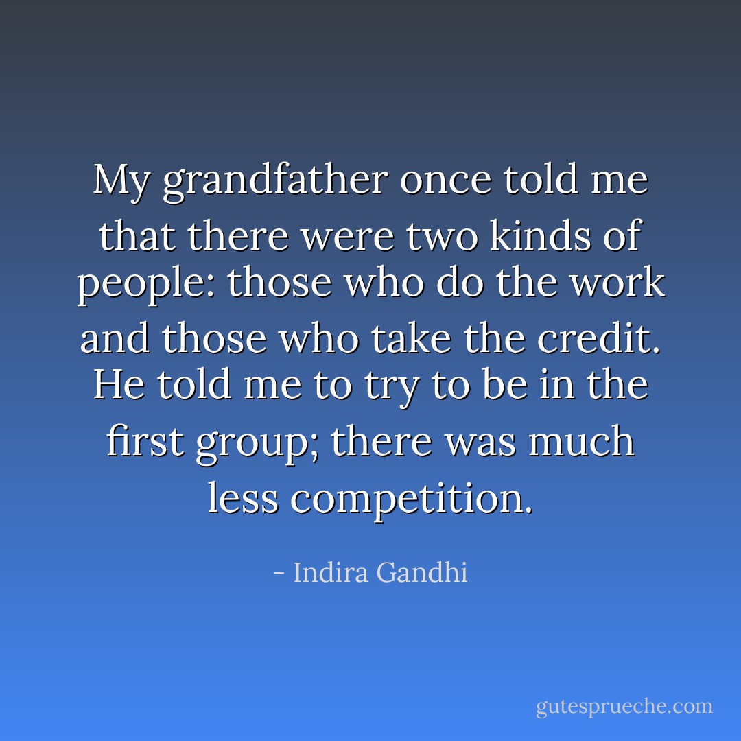 My grandfather once told me that there were two kinds of people: those who do the work and those who take the credit. He told me to try to be in the first group; there was much less competition. - Indira Gandhi