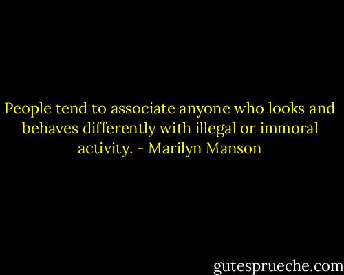People tend to associate anyone who looks and behaves differently with illegal or immoral activity. - Marilyn Manson