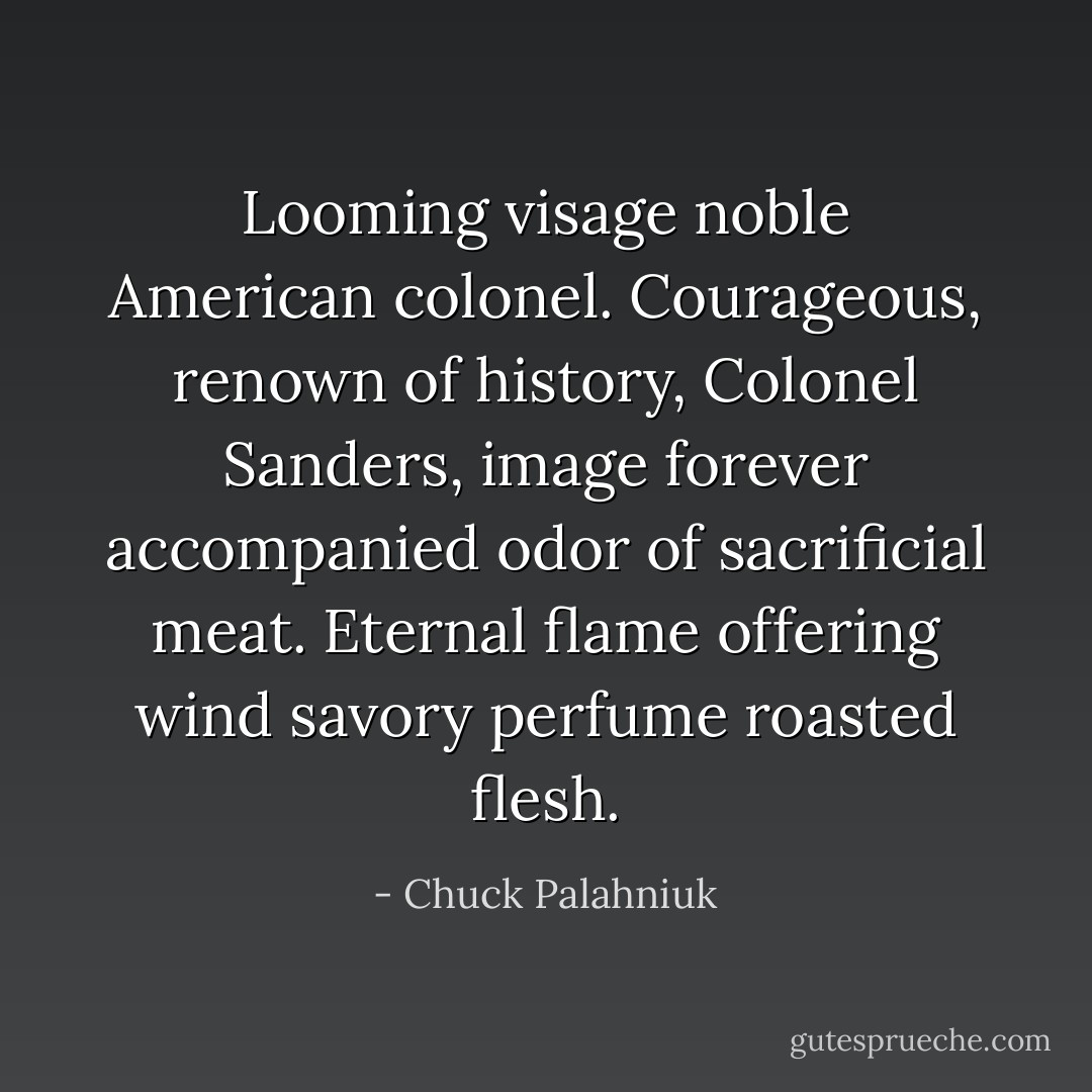 Looming visage noble American colonel. Courageous, renown of history, Colonel Sanders, image forever accompanied odor of sacrificial meat. Eternal flame offering wind savory perfume roasted flesh. - Chuck Palahniuk