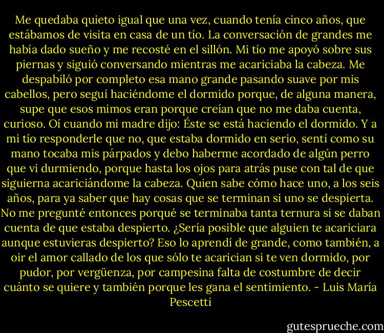 Me quedaba quieto igual que una vez, cuando tenía cinco años, que estábamos de visita en casa de un tío. La conversación de grandes me había dado sueño y me recosté en el sillón. Mi tío me apoyó sobre sus piernas y siguió conversando mientras me acariciaba la cabeza. Me despabiló por completo esa mano grande pasando suave por mis cabellos, pero seguí haciéndome el dormido porque, de alguna manera, supe que esos mimos eran porque creían que no me daba cuenta, curioso. Oí cuando mi madre dijo: Éste se está haciendo el dormido. Y a mi tío responderle que no, que estaba dormido en serio, sentí como su mano tocaba mis párpados y debo haberme acordado de algún perro que vi durmiendo, porque hasta los ojos para atrás puse con tal de que siguierna acariciándome la cabeza. Quien sabe cómo hace uno, a los seis años, para ya saber que hay cosas que se terminan si uno se despierta. No me pregunté entonces porqué se terminaba tanta ternura si se daban cuenta de que estaba despierto. ¿Sería posible que alguien te acariciara aunque estuvieras despierto? Eso lo aprendí de grande, como también, a oir el amor callado de los que sólo te acarician si te ven dormido, por pudor, por vergüenza, por campesina falta de costumbre de decir cuánto se quiere y también porque les gana el sentimiento. - Luis María Pescetti