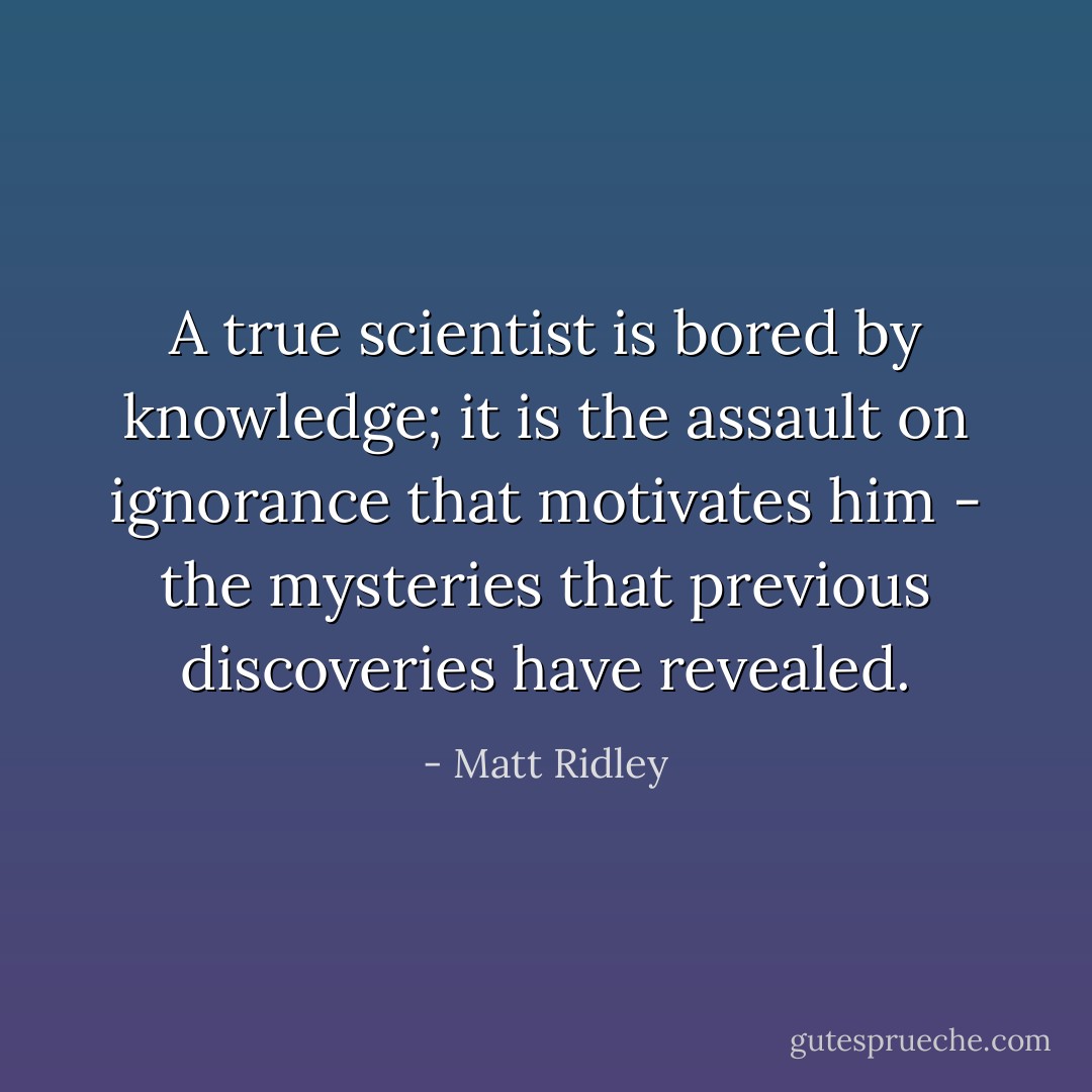 A true scientist is bored by knowledge; it is the assault on ignorance that motivates him - the mysteries that previous discoveries have revealed. - Matt Ridley