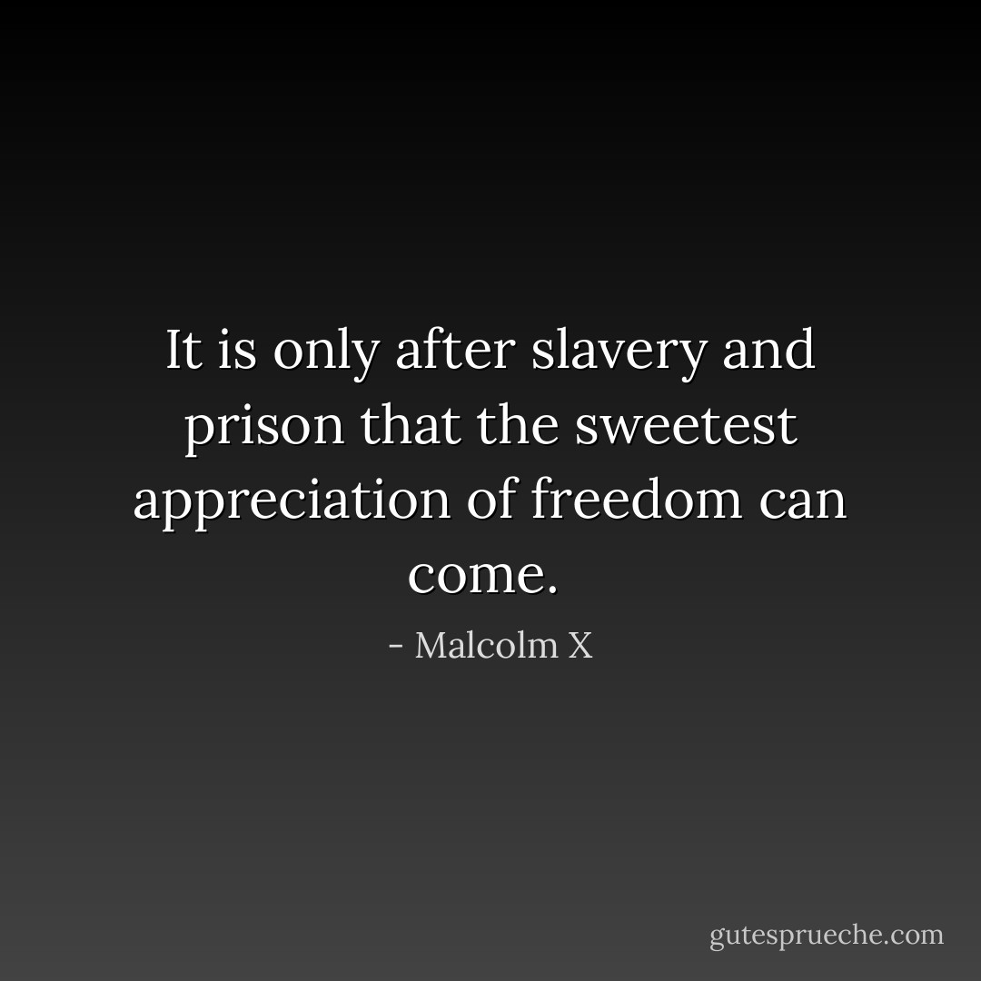 It is only after slavery and prison that the sweetest appreciation of freedom can come.  - Malcolm X