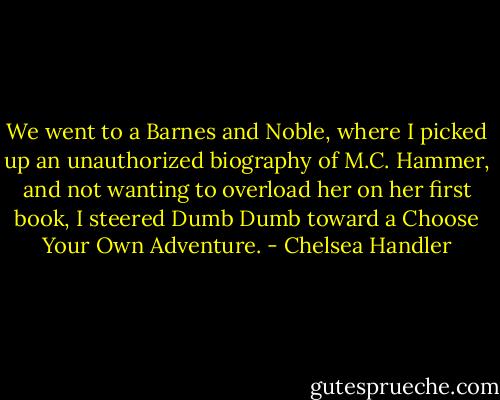 We went to a Barnes and Noble, where I picked up an unauthorized<br />biography of M.C. Hammer, and not wanting to overload her on her first<br />book, I steered Dumb Dumb toward a Choose Your Own Adventure. - Chelsea Handler