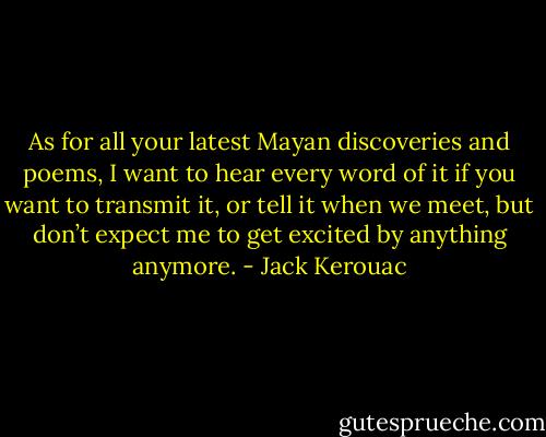 As for all your latest Mayan discoveries and poems, I want to hear every word of it if you want to transmit it, or tell it when we meet, but don’t expect me to get excited by anything anymore. - Jack Kerouac