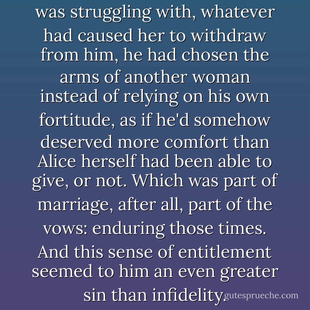 ...in response to whatever Alice was struggling with, whatever had caused her to withdraw from him, he had chosen the arms of another woman instead of relying on his own fortitude, as if he'd somehow deserved more comfort than Alice herself had been able to give, or not. Which was part of marriage, after all, part of the vows: enduring those times. And this sense of entitlement seemed to him an even greater sin than infidelity. - Adam Ross