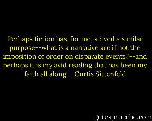 Perhaps fiction has, for me, served a similar purpose--what is a narrative arc if not the imposition of order on disparate events?--and perhaps it is my avid reading that has been my faith all along. - Curtis Sittenfeld