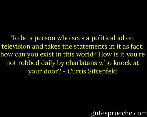 To be a person who sees a political ad on television and takes the statements in it as fact, how can you exist in this world? How is it you're not robbed daily by charlatans who knock at your door? - Curtis Sittenfeld