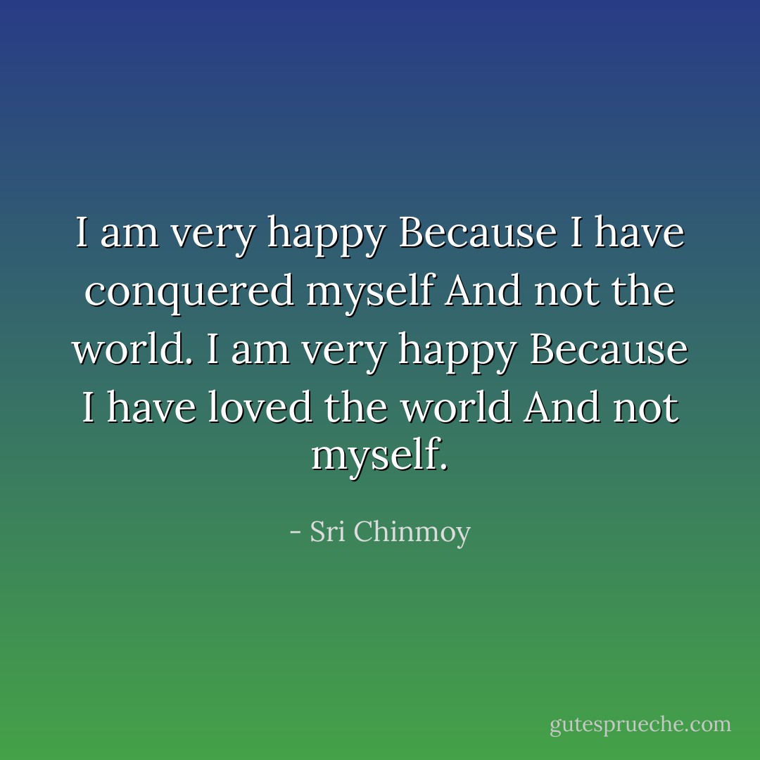 I am very happy<br />Because I have conquered myself<br />And not the world.<br />I am very happy<br />Because I have loved the world<br />And not myself. - Sri Chinmoy