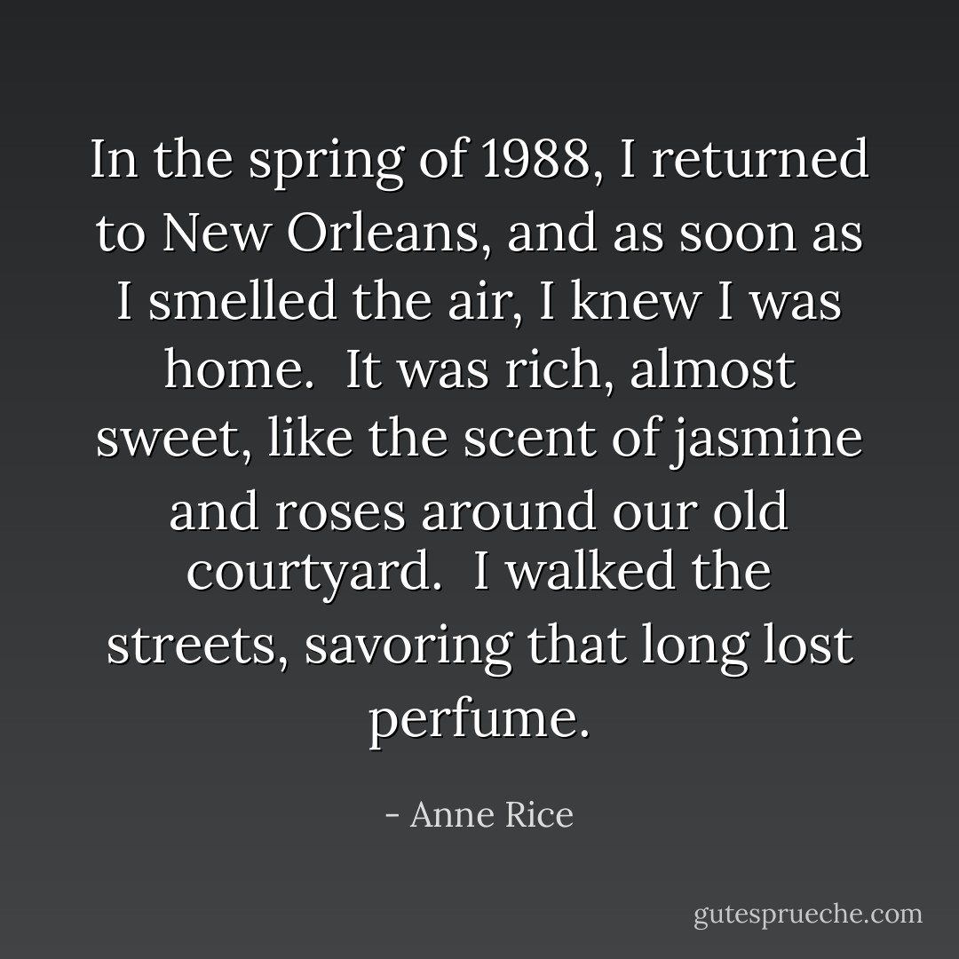 In the spring of 1988, I returned to New Orleans, and as soon as I smelled the air, I knew I was home. <br />It was rich, almost sweet, like the scent of jasmine and roses around our old courtyard. <br />I walked the streets, savoring that long lost perfume. - Anne Rice
