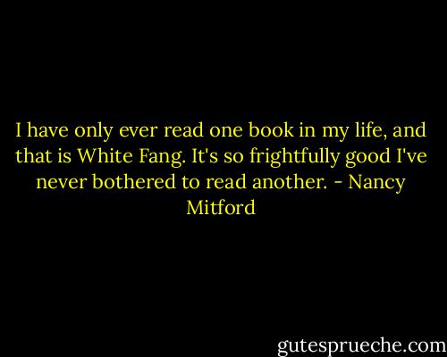 I have only ever read one book in my life, and that is White Fang. It's so frightfully good I've never bothered to read another. - Nancy Mitford