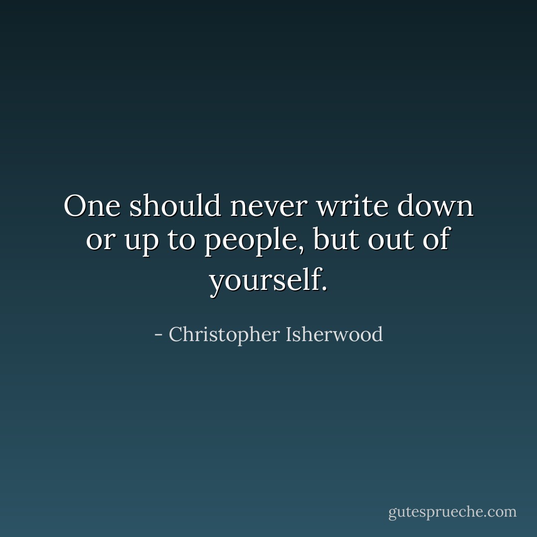 One should never write down or up to people, but out of yourself. - Christopher Isherwood