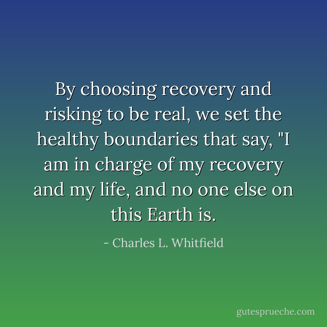 By choosing recovery and risking to be real, we set the healthy boundaries that say, "I am in charge of my recovery and my life, and no one else on this Earth is. - Charles L. Whitfield