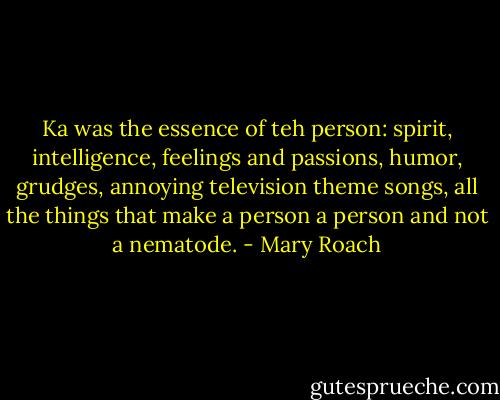 Ka was the essence of teh person: spirit, intelligence, feelings and passions, humor, grudges, annoying television theme songs, all the things that make a person a person and not a nematode. - Mary Roach