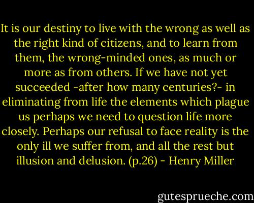 It is our destiny to live with the wrong as well as the right kind of citizens, and to learn from them, the wrong-minded ones, as much or more as from others. If we have not yet succeeded -after how many centuries?- in eliminating from life the elements which plague us perhaps we need to question life more closely. Perhaps our refusal to face reality is the only ill we suffer from, and all the rest but illusion and delusion. (p.26) - Henry Miller