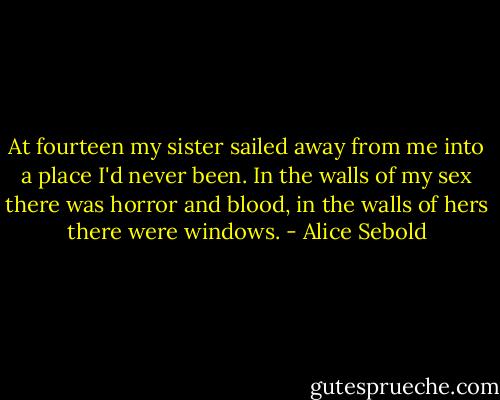 At fourteen my sister sailed away from me into a place I'd never been. In the walls of my sex there was horror and blood, in the walls of hers there were windows. - Alice Sebold